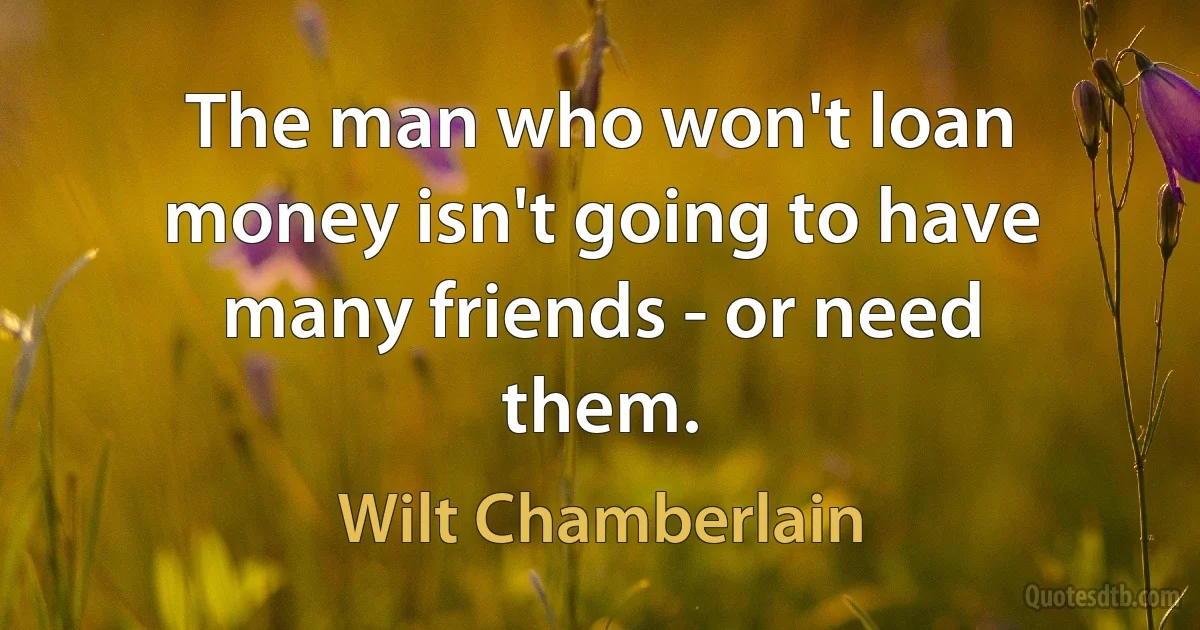 The man who won't loan money isn't going to have many friends - or need them. (Wilt Chamberlain)