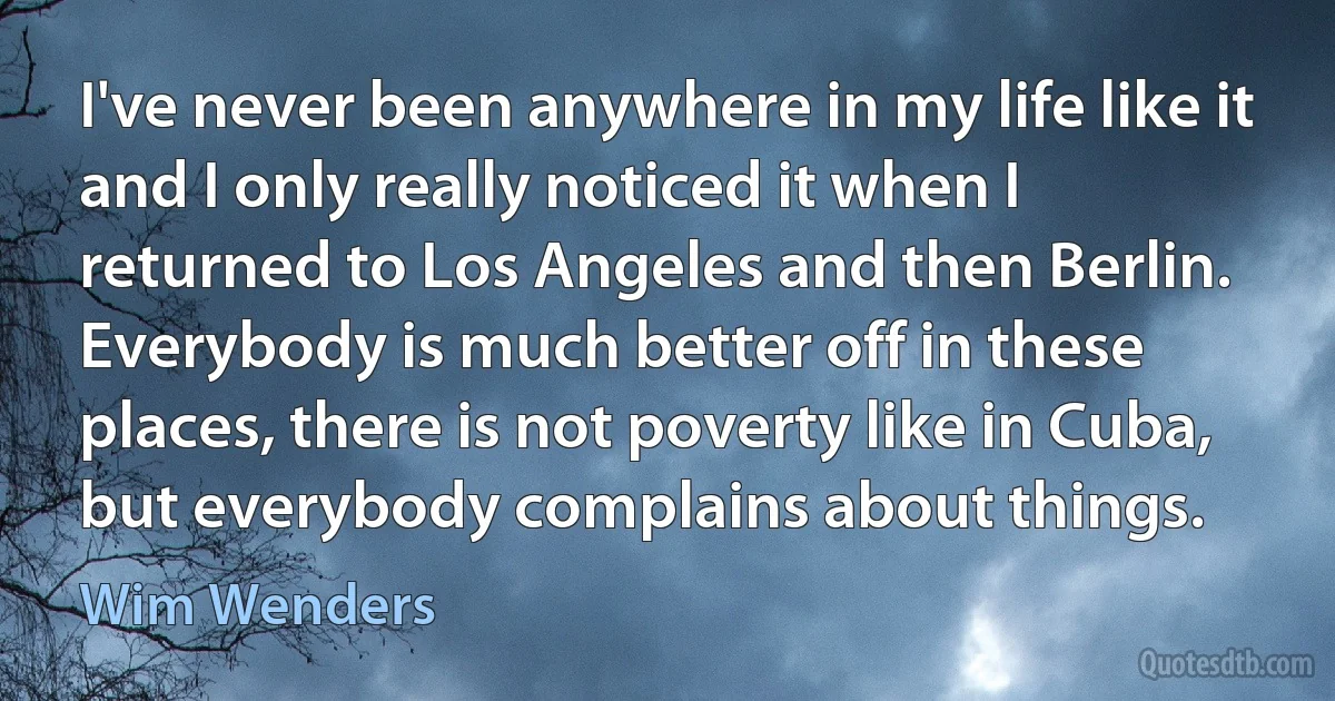 I've never been anywhere in my life like it and I only really noticed it when I returned to Los Angeles and then Berlin. Everybody is much better off in these places, there is not poverty like in Cuba, but everybody complains about things. (Wim Wenders)