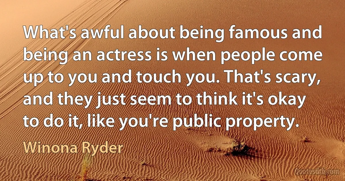 What's awful about being famous and being an actress is when people come up to you and touch you. That's scary, and they just seem to think it's okay to do it, like you're public property. (Winona Ryder)