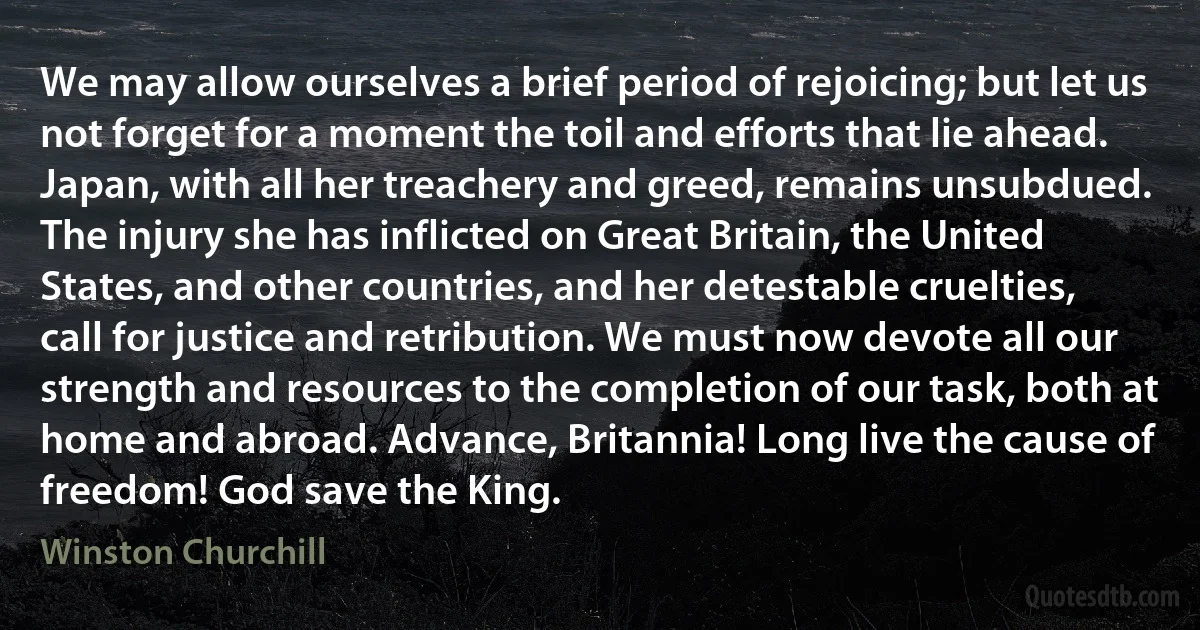 We may allow ourselves a brief period of rejoicing; but let us not forget for a moment the toil and efforts that lie ahead. Japan, with all her treachery and greed, remains unsubdued. The injury she has inflicted on Great Britain, the United States, and other countries, and her detestable cruelties, call for justice and retribution. We must now devote all our strength and resources to the completion of our task, both at home and abroad. Advance, Britannia! Long live the cause of freedom! God save the King. (Winston Churchill)