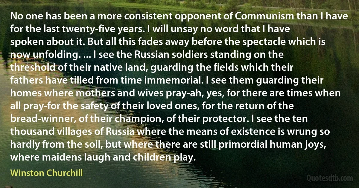 No one has been a more consistent opponent of Communism than I have for the last twenty-five years. I will unsay no word that I have spoken about it. But all this fades away before the spectacle which is now unfolding. ... I see the Russian soldiers standing on the threshold of their native land, guarding the fields which their fathers have tilled from time immemorial. I see them guarding their homes where mothers and wives pray-ah, yes, for there are times when all pray-for the safety of their loved ones, for the return of the bread-winner, of their champion, of their protector. I see the ten thousand villages of Russia where the means of existence is wrung so hardly from the soil, but where there are still primordial human joys, where maidens laugh and children play. (Winston Churchill)