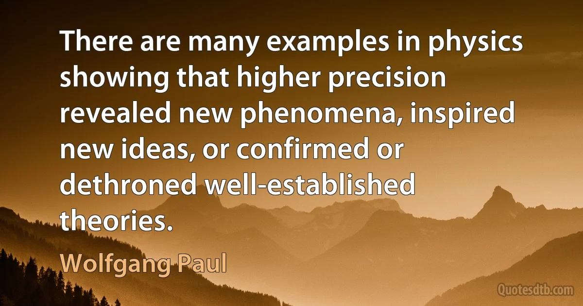 There are many examples in physics showing that higher precision revealed new phenomena, inspired new ideas, or confirmed or dethroned well-established theories. (Wolfgang Paul)