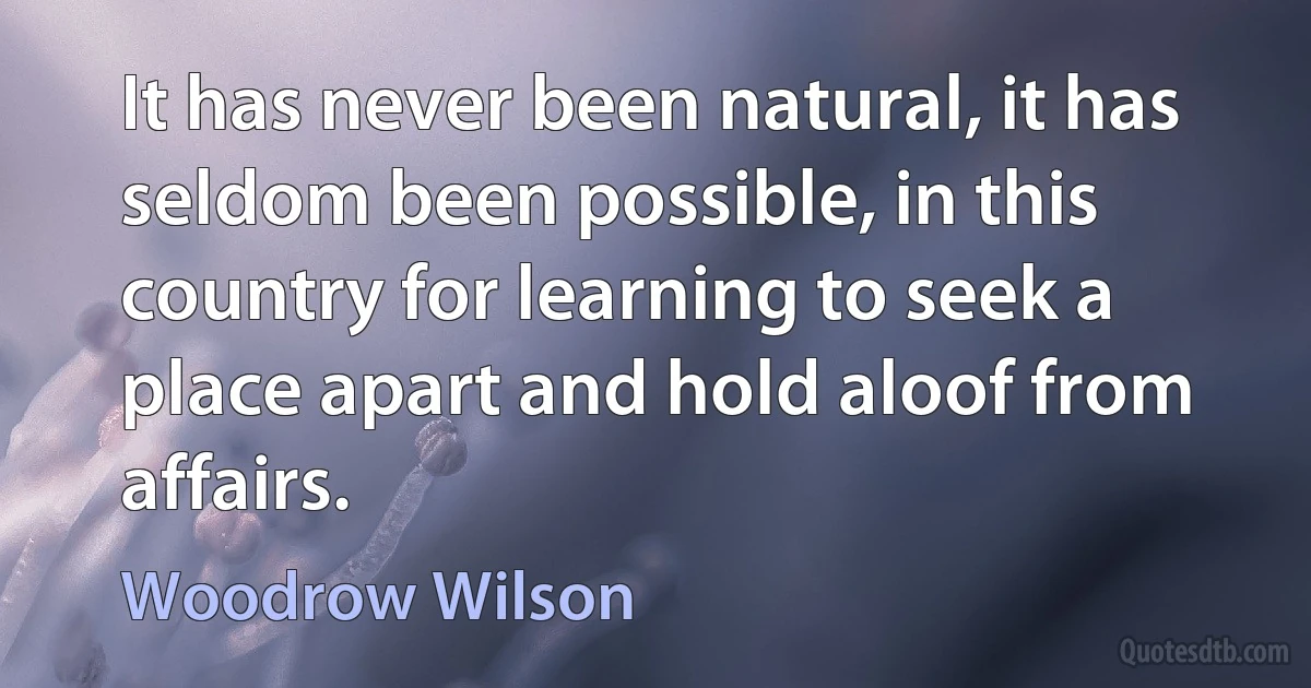 It has never been natural, it has seldom been possible, in this country for learning to seek a place apart and hold aloof from affairs. (Woodrow Wilson)