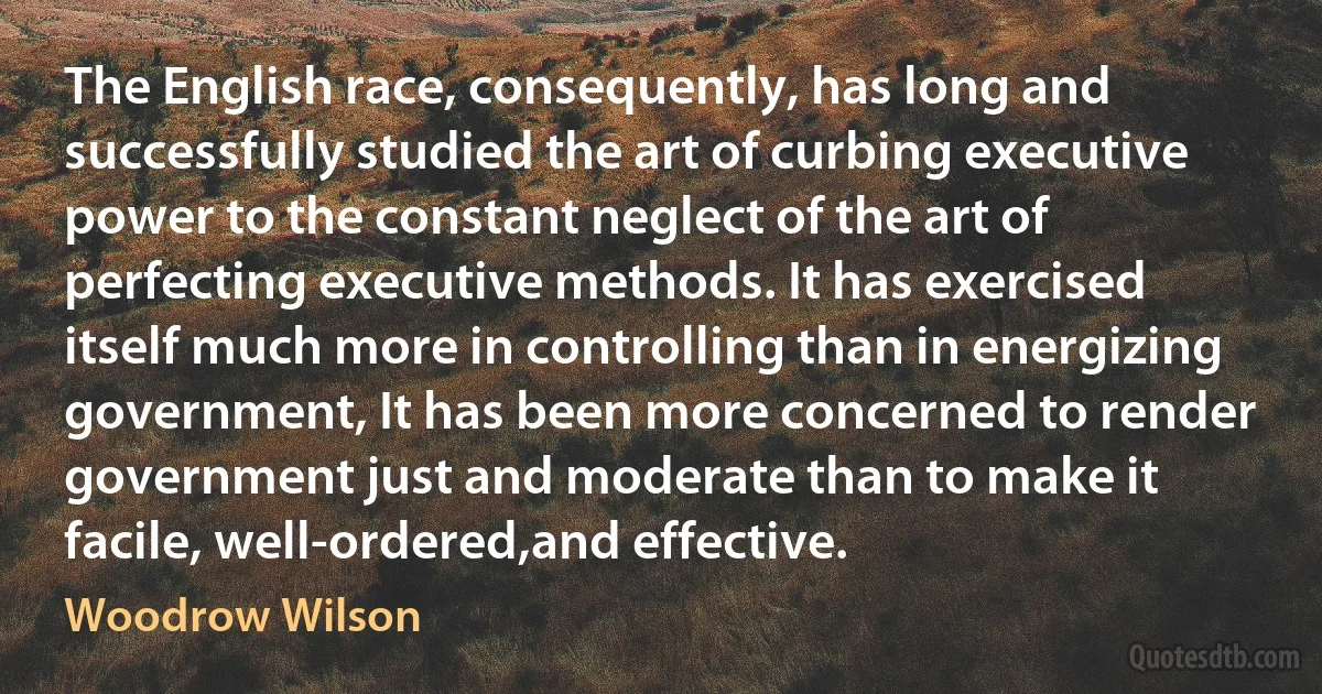 The English race, consequently, has long and successfully studied the art of curbing executive power to the constant neglect of the art of perfecting executive methods. It has exercised itself much more in controlling than in energizing government, It has been more concerned to render government just and moderate than to make it facile, well-ordered,and effective. (Woodrow Wilson)