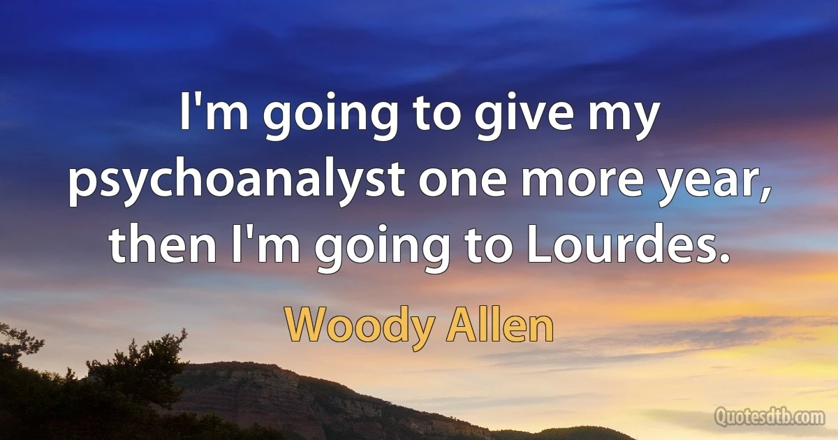 I'm going to give my psychoanalyst one more year, then I'm going to Lourdes. (Woody Allen)