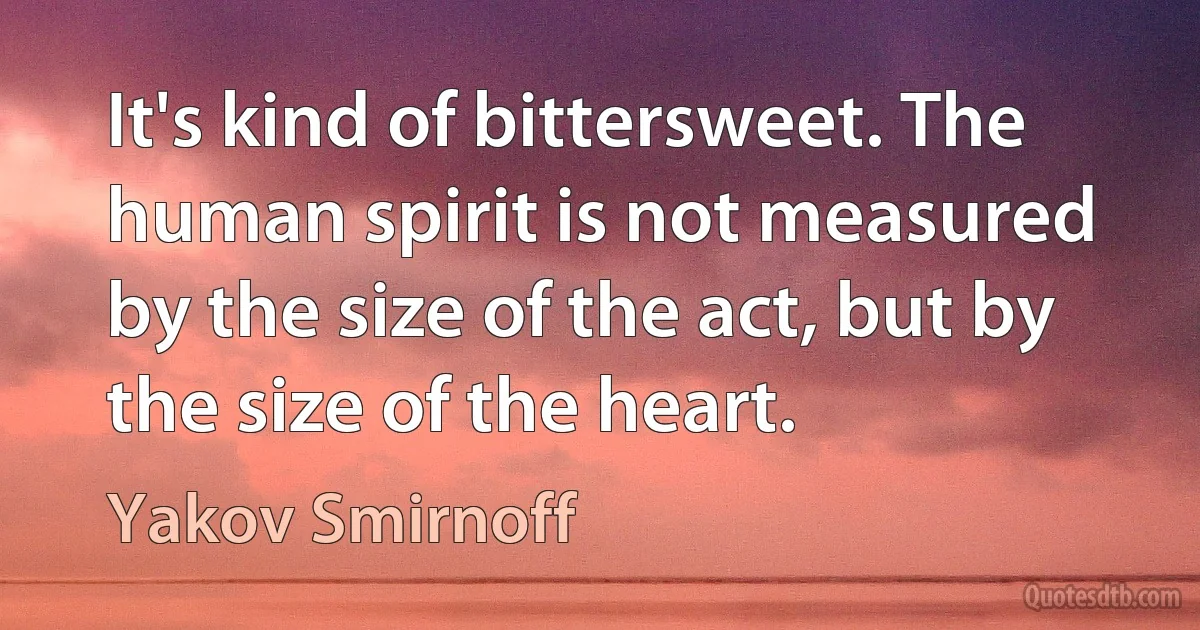 It's kind of bittersweet. The human spirit is not measured by the size of the act, but by the size of the heart. (Yakov Smirnoff)