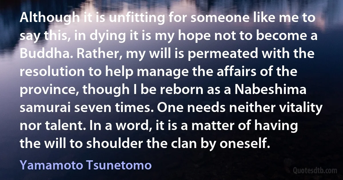 Although it is unfitting for someone like me to say this, in dying it is my hope not to become a Buddha. Rather, my will is permeated with the resolution to help manage the affairs of the province, though I be reborn as a Nabeshima samurai seven times. One needs neither vitality nor talent. In a word, it is a matter of having the will to shoulder the clan by oneself. (Yamamoto Tsunetomo)