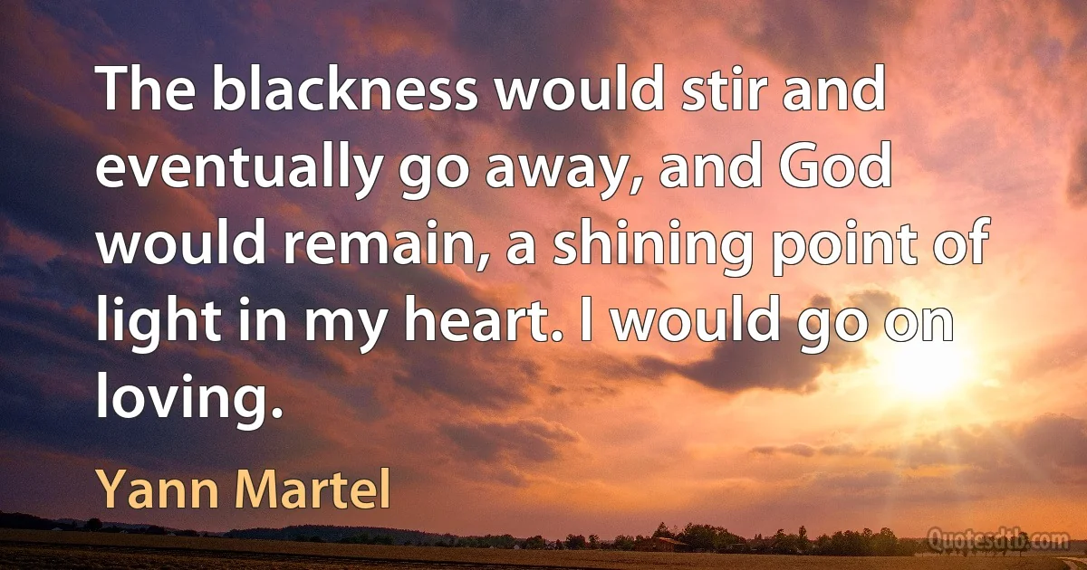 The blackness would stir and eventually go away, and God would remain, a shining point of light in my heart. I would go on loving. (Yann Martel)