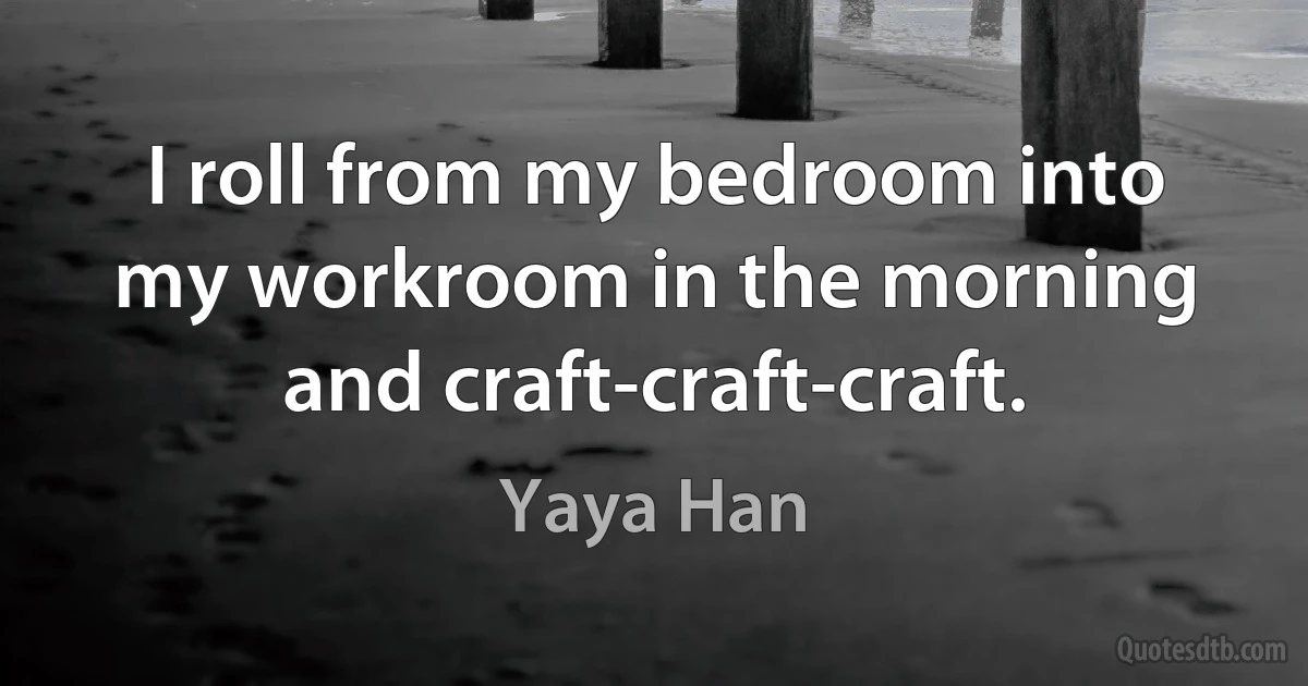 I roll from my bedroom into my workroom in the morning and craft-craft-craft. (Yaya Han)