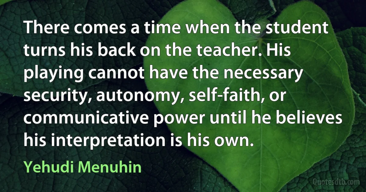 There comes a time when the student turns his back on the teacher. His playing cannot have the necessary security, autonomy, self-faith, or communicative power until he believes his interpretation is his own. (Yehudi Menuhin)