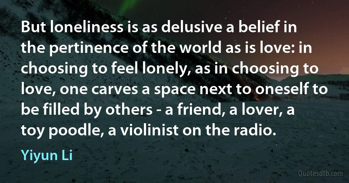 But loneliness is as delusive a belief in the pertinence of the world as is love: in choosing to feel lonely, as in choosing to love, one carves a space next to oneself to be filled by others - a friend, a lover, a toy poodle, a violinist on the radio. (Yiyun Li)