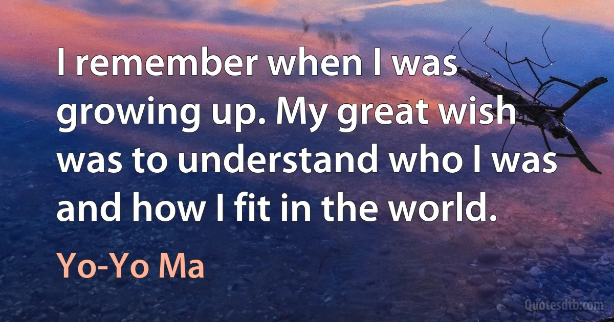 I remember when I was growing up. My great wish was to understand who I was and how I fit in the world. (Yo-Yo Ma)