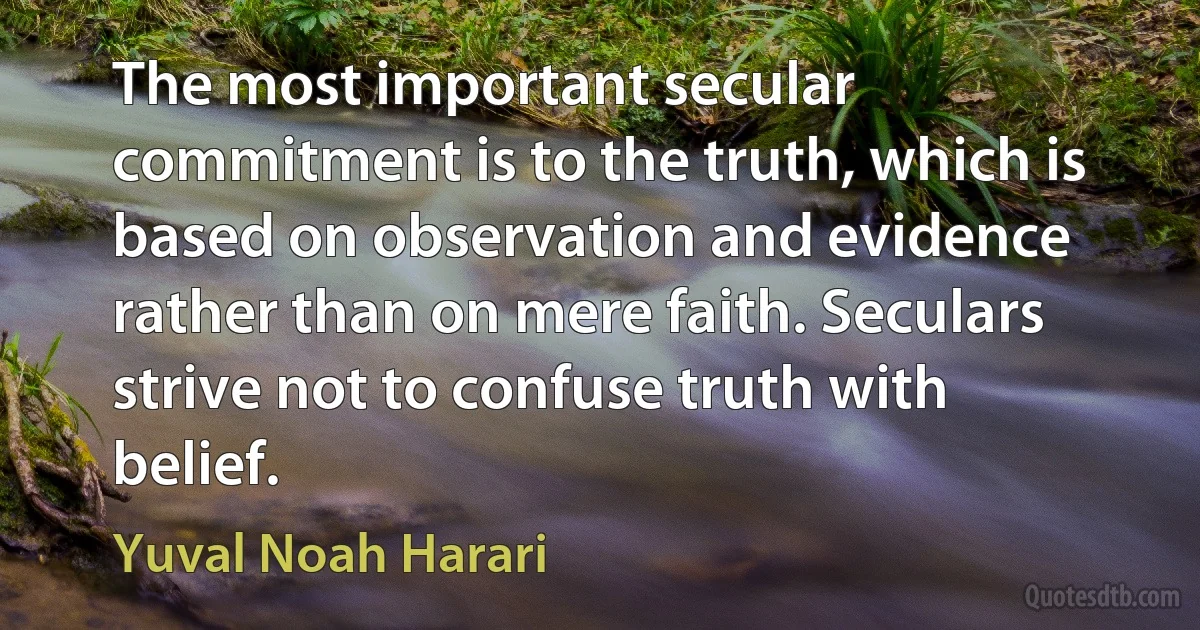 The most important secular commitment is to the truth, which is based on observation and evidence rather than on mere faith. Seculars strive not to confuse truth with belief. (Yuval Noah Harari)