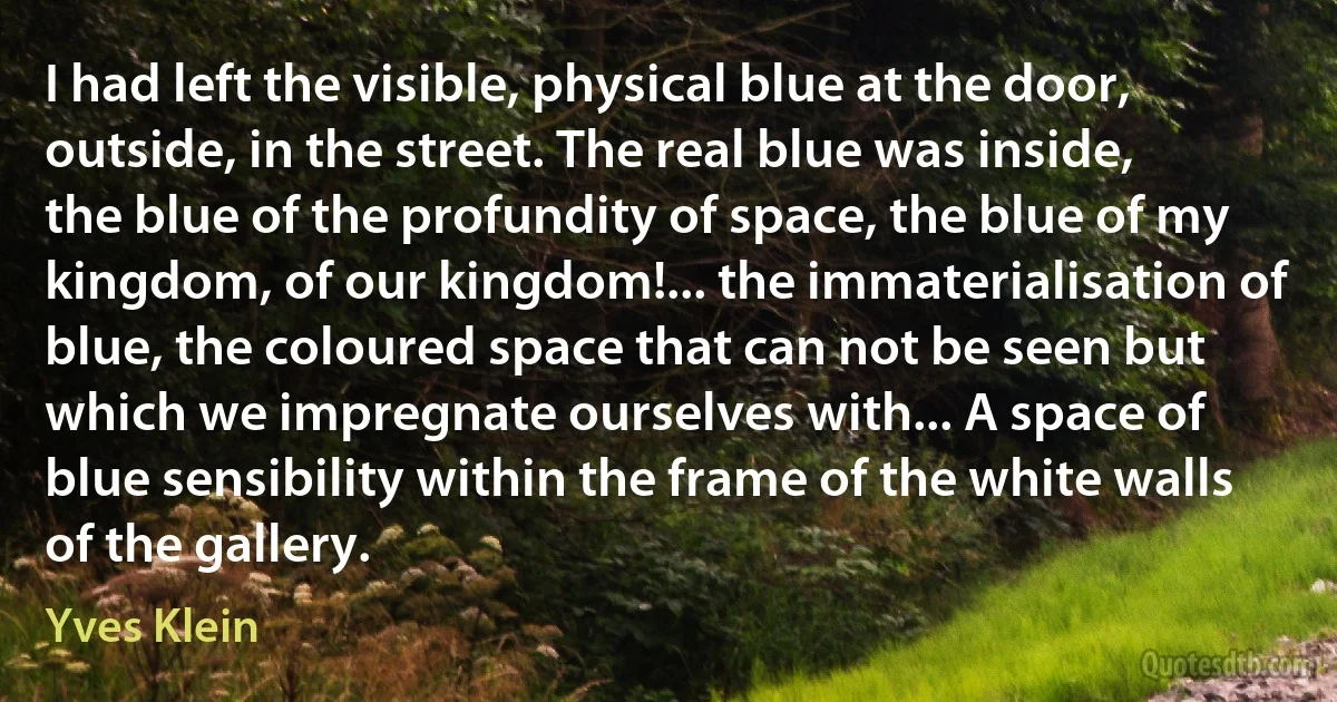 I had left the visible, physical blue at the door, outside, in the street. The real blue was inside, the blue of the profundity of space, the blue of my kingdom, of our kingdom!... the immaterialisation of blue, the coloured space that can not be seen but which we impregnate ourselves with... A space of blue sensibility within the frame of the white walls of the gallery. (Yves Klein)