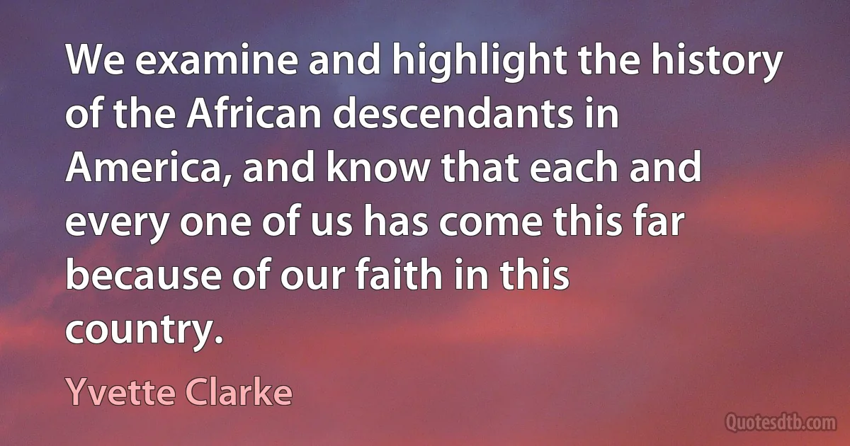 We examine and highlight the history of the African descendants in America, and know that each and every one of us has come this far because of our faith in this country. (Yvette Clarke)