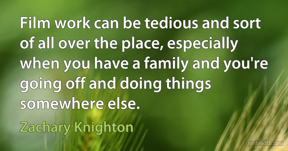 Film work can be tedious and sort of all over the place, especially when you have a family and you're going off and doing things somewhere else. (Zachary Knighton)