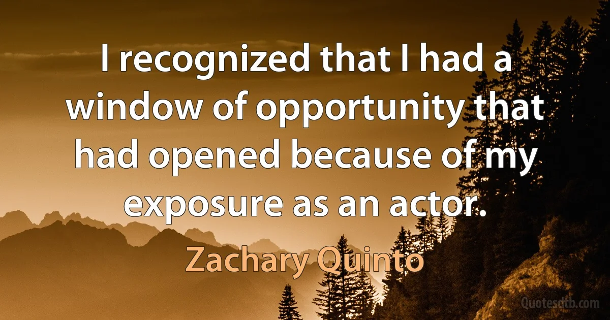 I recognized that I had a window of opportunity that had opened because of my exposure as an actor. (Zachary Quinto)