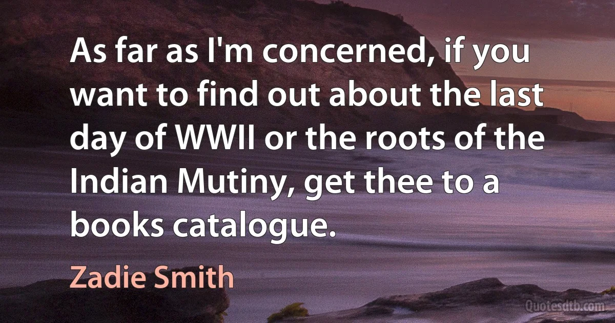 As far as I'm concerned, if you want to find out about the last day of WWII or the roots of the Indian Mutiny, get thee to a books catalogue. (Zadie Smith)