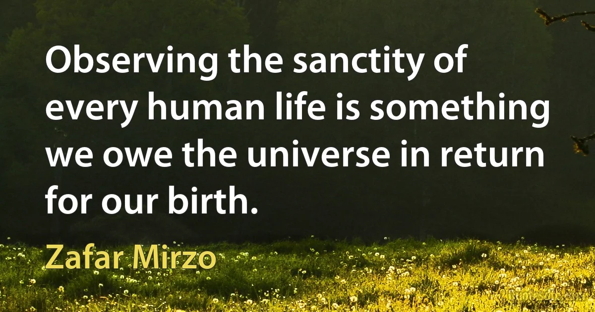 Observing the sanctity of every human life is something we owe the universe in return for our birth. (Zafar Mirzo)