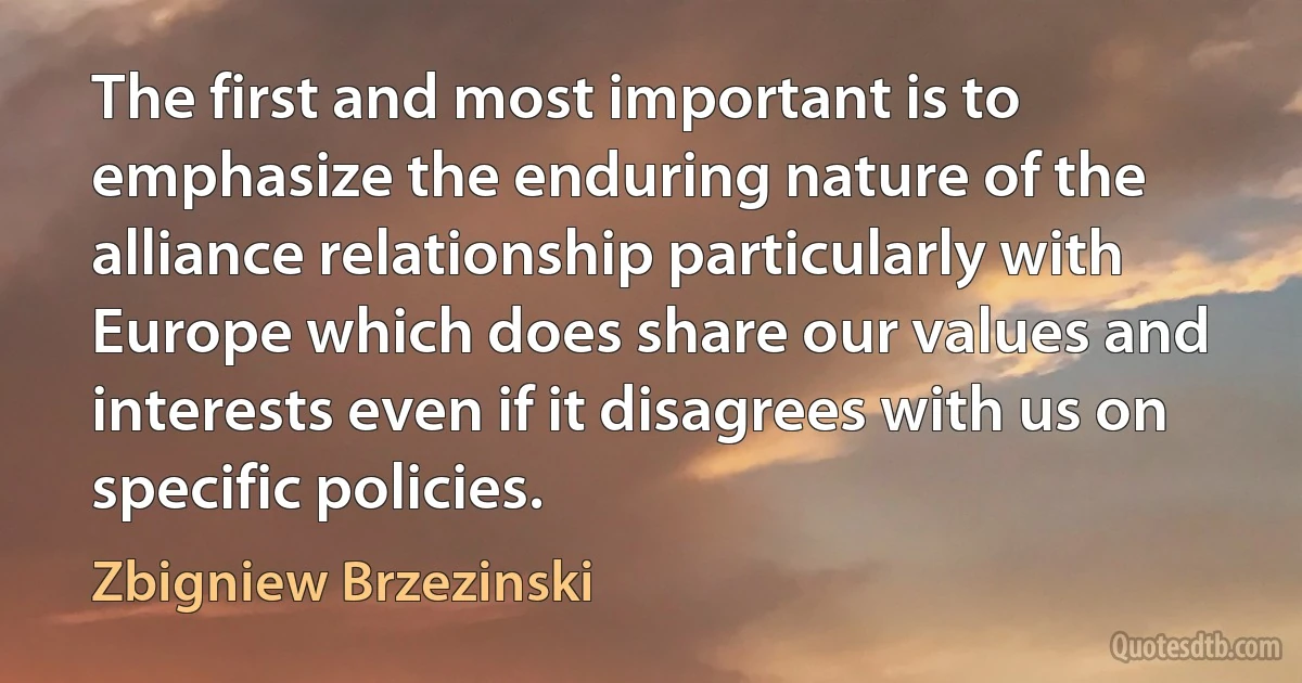 The first and most important is to emphasize the enduring nature of the alliance relationship particularly with Europe which does share our values and interests even if it disagrees with us on specific policies. (Zbigniew Brzezinski)