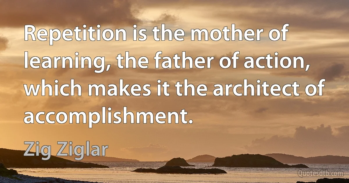 Repetition is the mother of learning, the father of action, which makes it the architect of accomplishment. (Zig Ziglar)