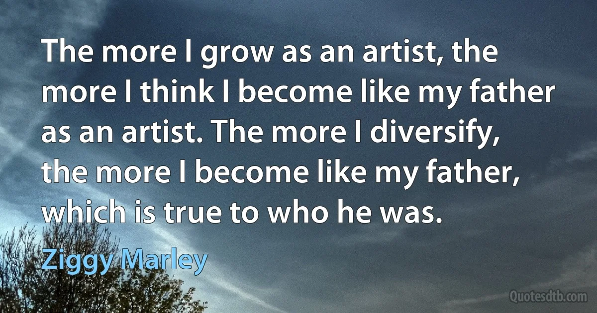 The more I grow as an artist, the more I think I become like my father as an artist. The more I diversify, the more I become like my father, which is true to who he was. (Ziggy Marley)