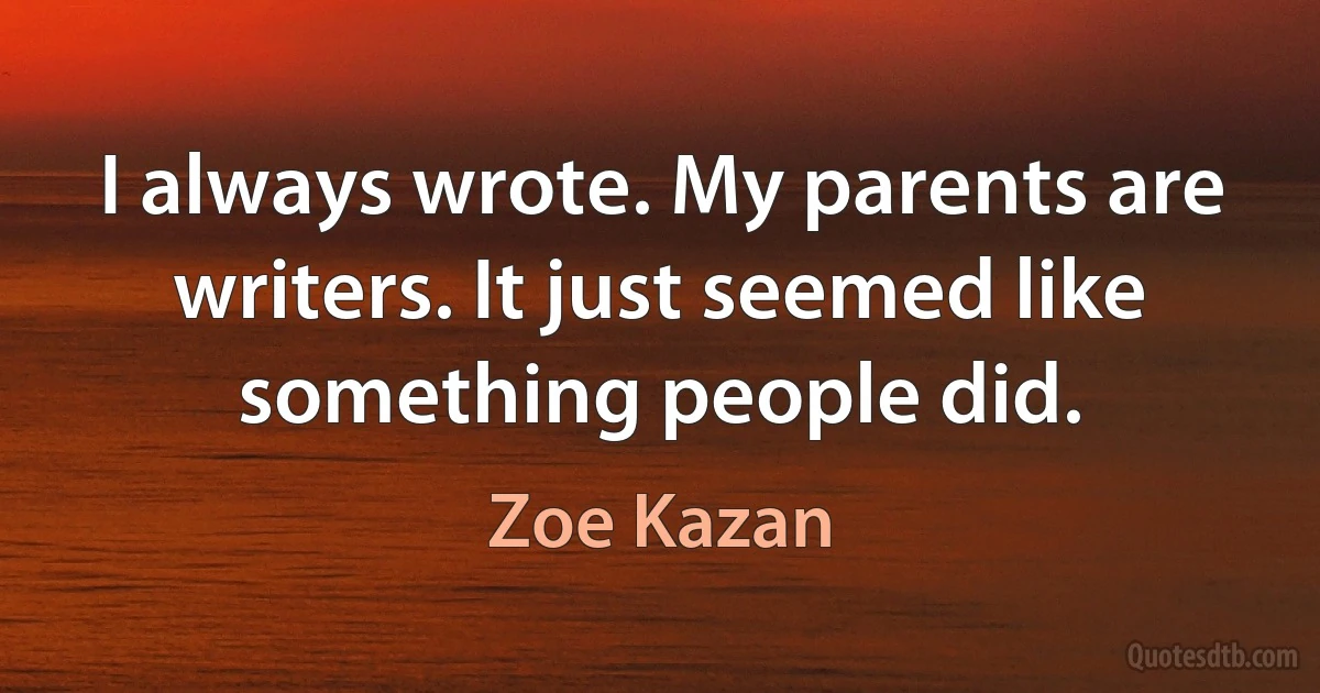 I always wrote. My parents are writers. It just seemed like something people did. (Zoe Kazan)