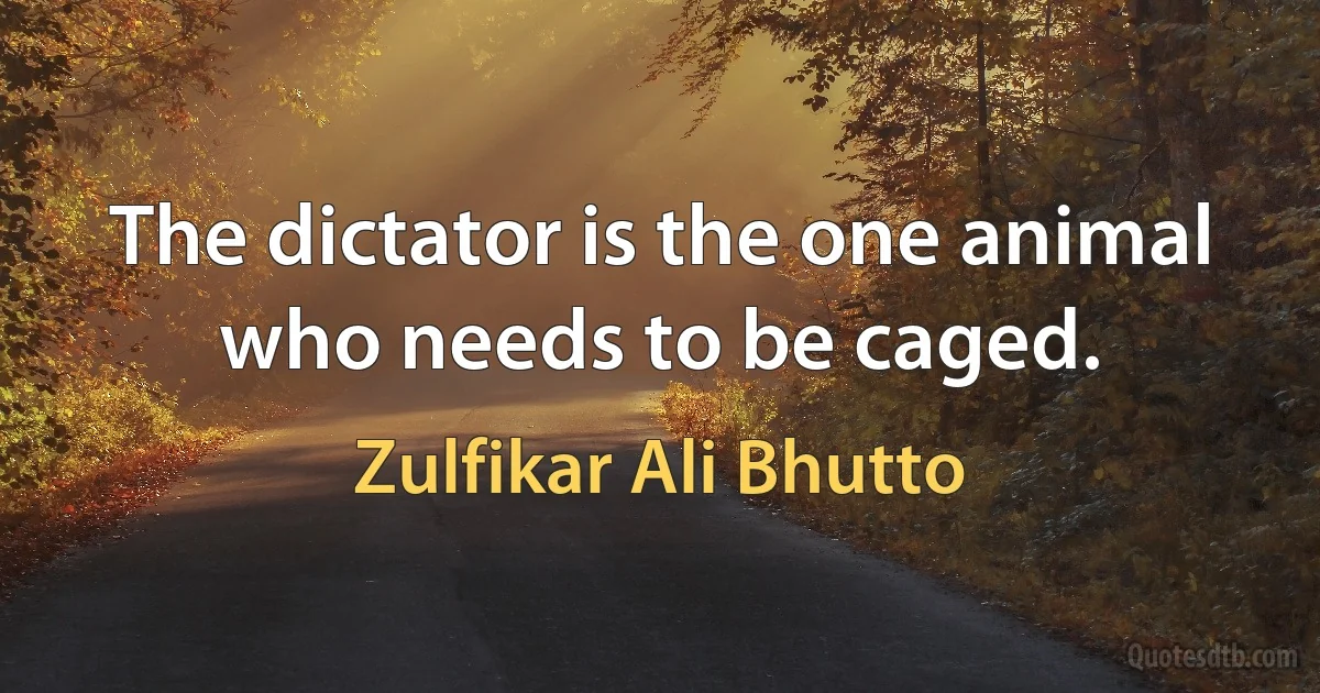 The dictator is the one animal who needs to be caged. (Zulfikar Ali Bhutto)