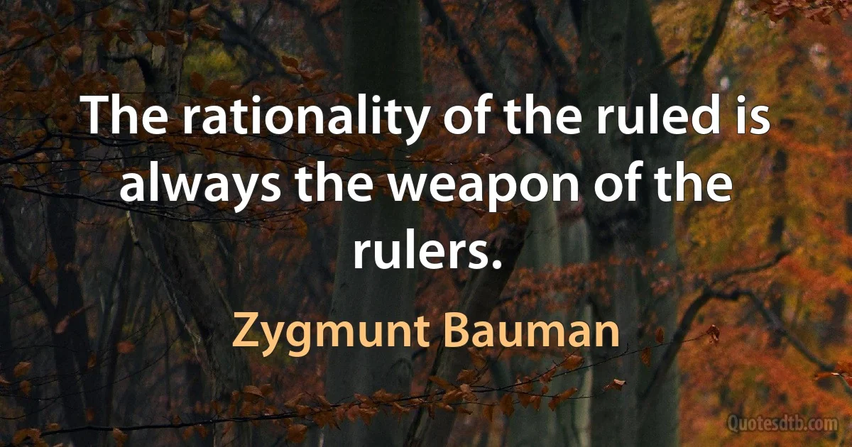 The rationality of the ruled is always the weapon of the rulers. (Zygmunt Bauman)