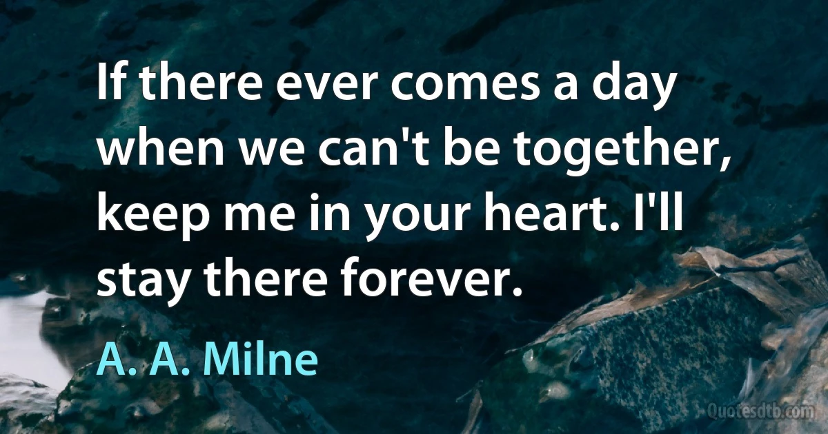 If there ever comes a day when we can't be together, keep me in your heart. I'll stay there forever. (A. A. Milne)