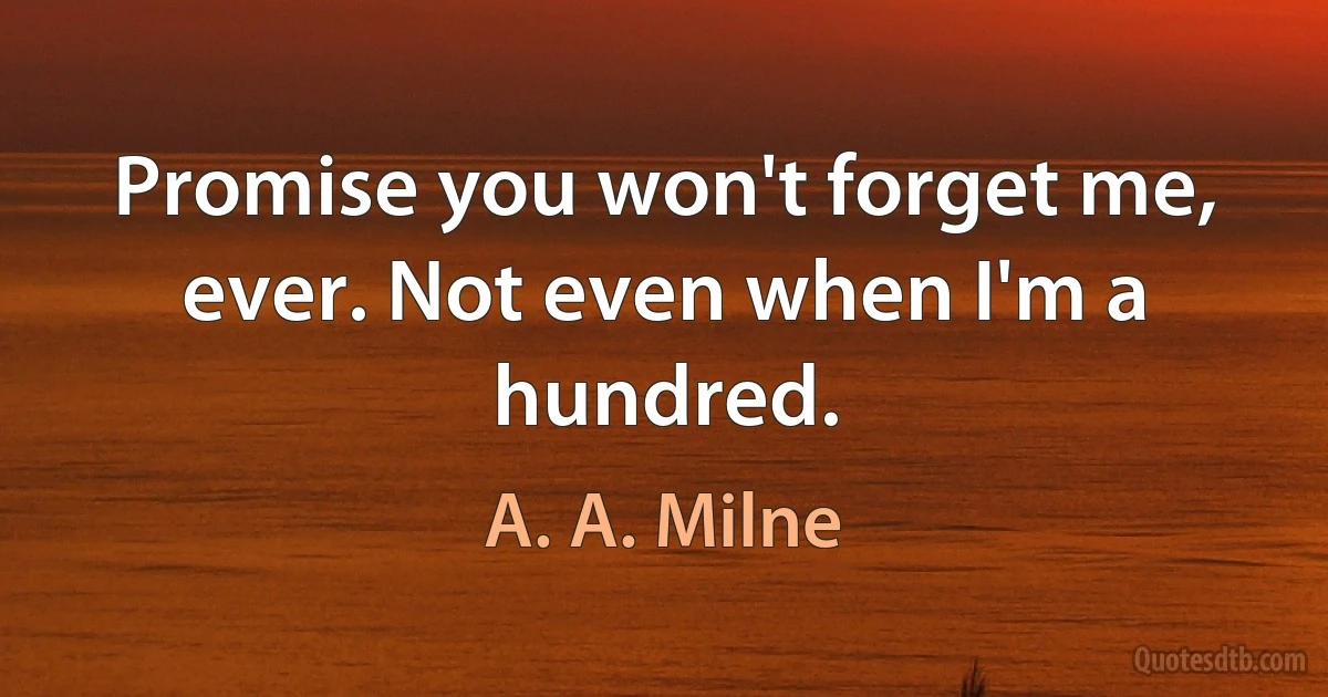 Promise you won't forget me, ever. Not even when I'm a hundred. (A. A. Milne)