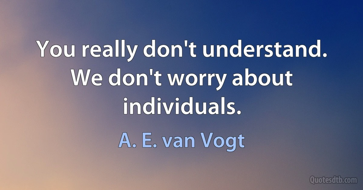 You really don't understand. We don't worry about individuals. (A. E. van Vogt)