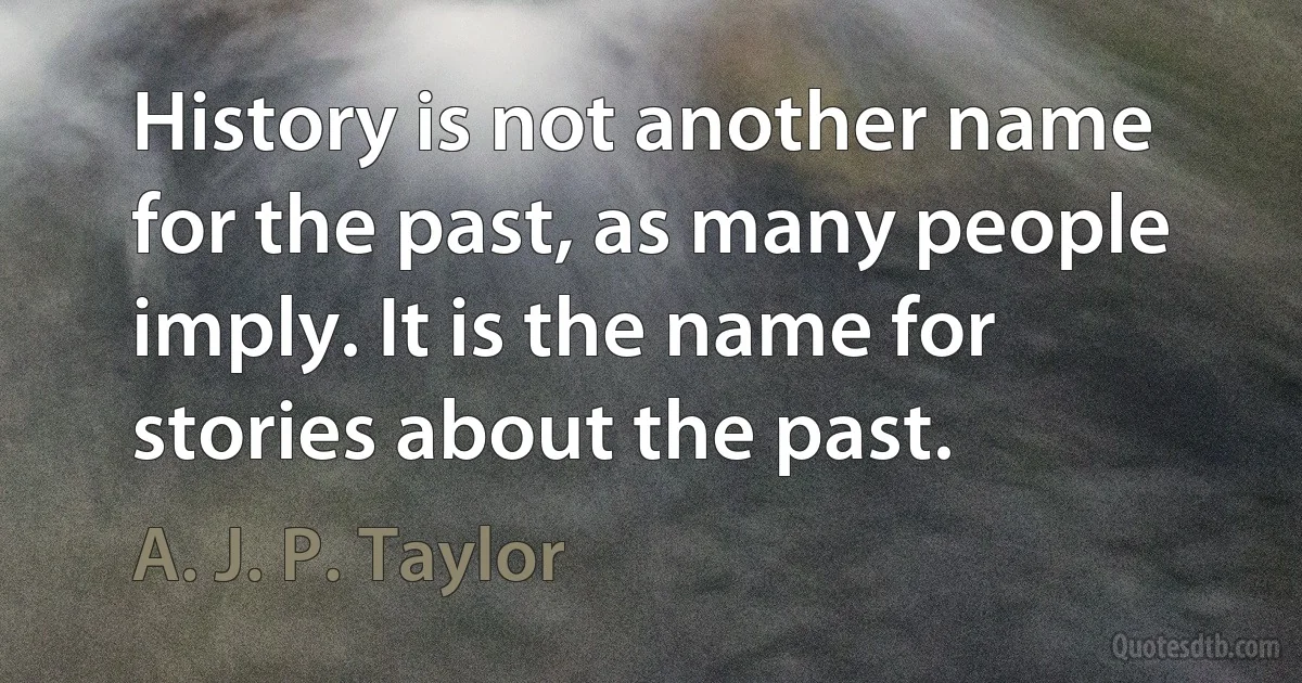 History is not another name for the past, as many people imply. It is the name for stories about the past. (A. J. P. Taylor)