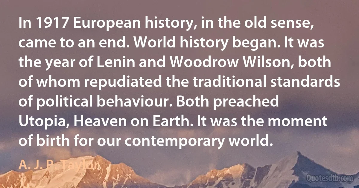 In 1917 European history, in the old sense, came to an end. World history began. It was the year of Lenin and Woodrow Wilson, both of whom repudiated the traditional standards of political behaviour. Both preached Utopia, Heaven on Earth. It was the moment of birth for our contemporary world. (A. J. P. Taylor)