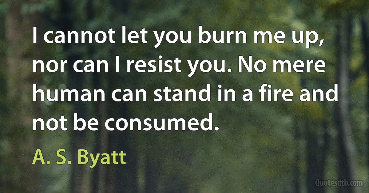 I cannot let you burn me up, nor can I resist you. No mere human can stand in a fire and not be consumed. (A. S. Byatt)