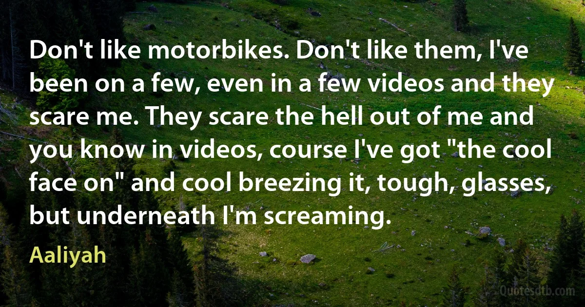 Don't like motorbikes. Don't like them, I've been on a few, even in a few videos and they scare me. They scare the hell out of me and you know in videos, course I've got "the cool face on" and cool breezing it, tough, glasses, but underneath I'm screaming. (Aaliyah)