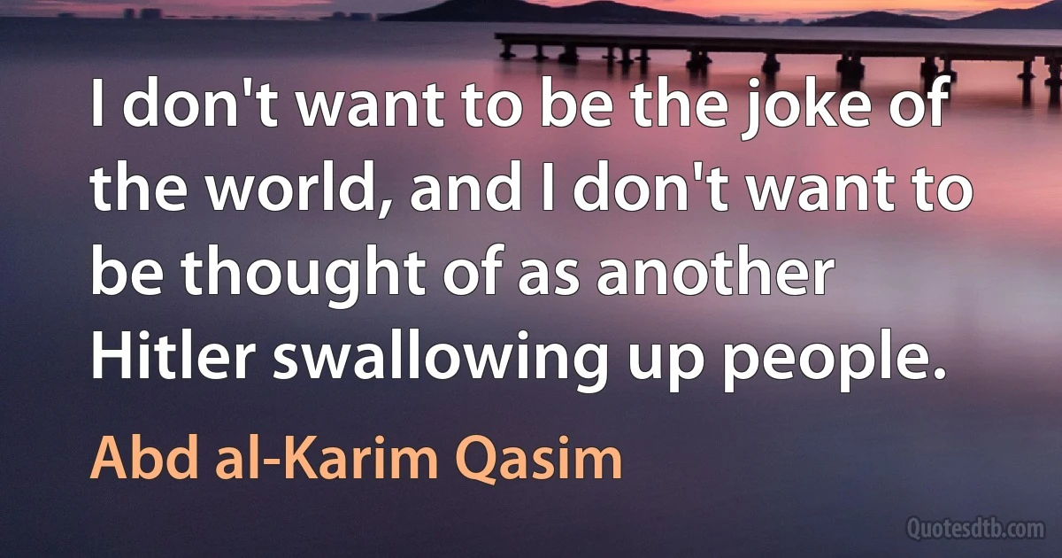 I don't want to be the joke of the world, and I don't want to be thought of as another Hitler swallowing up people. (Abd al-Karim Qasim)