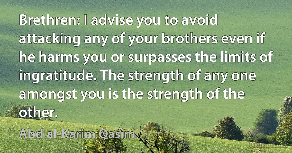 Brethren: I advise you to avoid attacking any of your brothers even if he harms you or surpasses the limits of ingratitude. The strength of any one amongst you is the strength of the other. (Abd al-Karim Qasim)