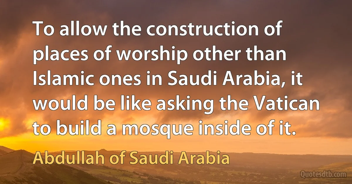 To allow the construction of places of worship other than Islamic ones in Saudi Arabia, it would be like asking the Vatican to build a mosque inside of it. (Abdullah of Saudi Arabia)