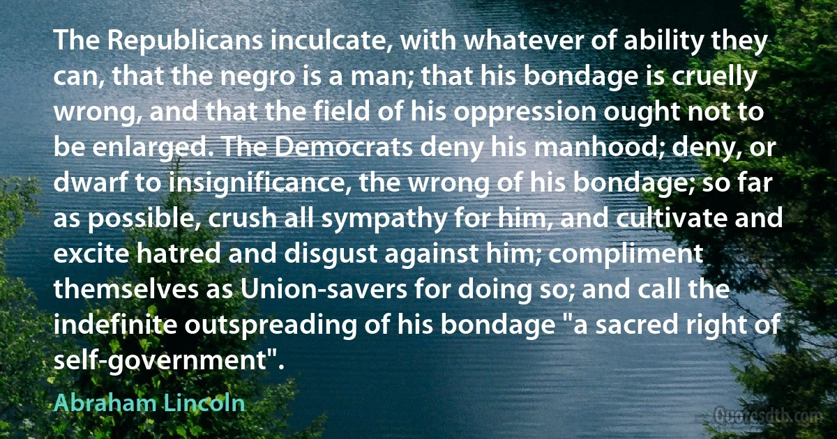 The Republicans inculcate, with whatever of ability they can, that the negro is a man; that his bondage is cruelly wrong, and that the field of his oppression ought not to be enlarged. The Democrats deny his manhood; deny, or dwarf to insignificance, the wrong of his bondage; so far as possible, crush all sympathy for him, and cultivate and excite hatred and disgust against him; compliment themselves as Union-savers for doing so; and call the indefinite outspreading of his bondage "a sacred right of self-government". (Abraham Lincoln)