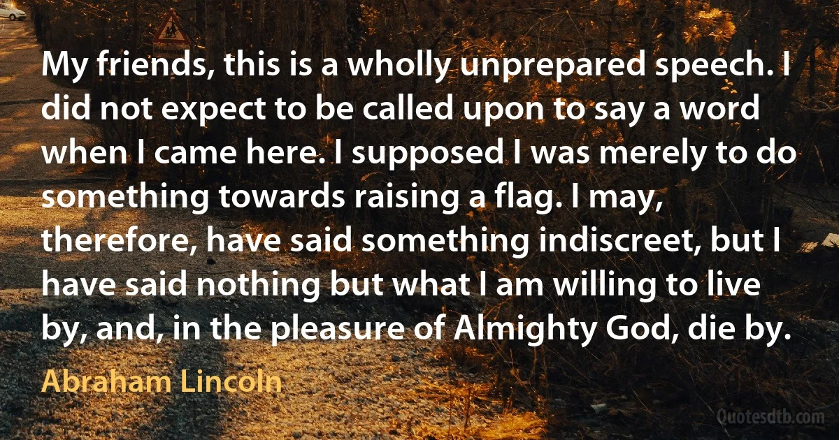 My friends, this is a wholly unprepared speech. I did not expect to be called upon to say a word when I came here. I supposed I was merely to do something towards raising a flag. I may, therefore, have said something indiscreet, but I have said nothing but what I am willing to live by, and, in the pleasure of Almighty God, die by. (Abraham Lincoln)