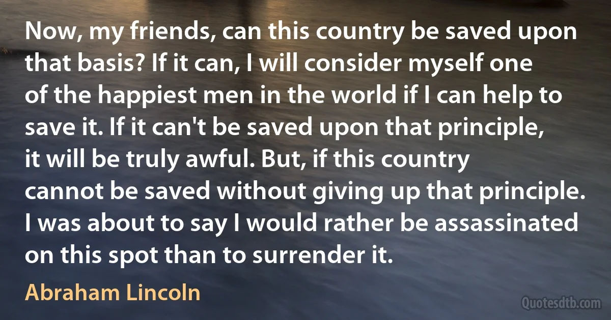 Now, my friends, can this country be saved upon that basis? If it can, I will consider myself one of the happiest men in the world if I can help to save it. If it can't be saved upon that principle, it will be truly awful. But, if this country cannot be saved without giving up that principle. I was about to say I would rather be assassinated on this spot than to surrender it. (Abraham Lincoln)