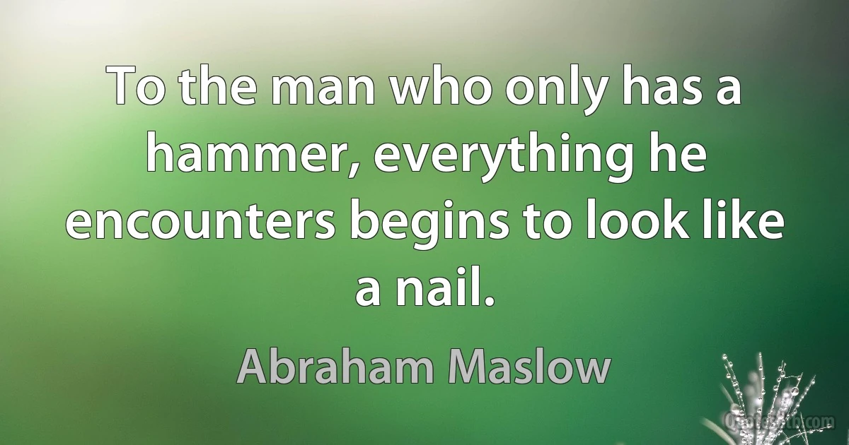 To the man who only has a hammer, everything he encounters begins to look like a nail. (Abraham Maslow)