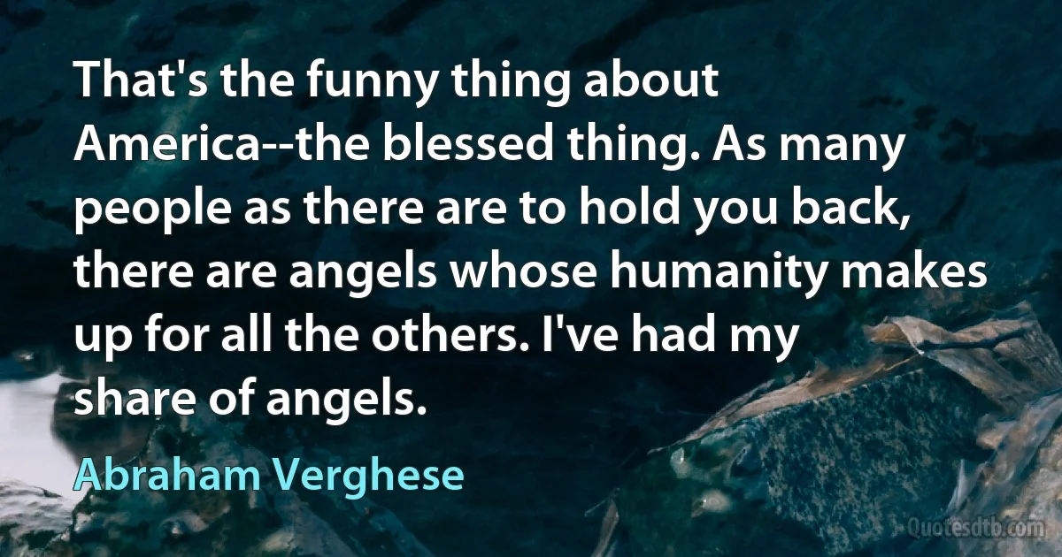 That's the funny thing about America--the blessed thing. As many people as there are to hold you back, there are angels whose humanity makes up for all the others. I've had my share of angels. (Abraham Verghese)