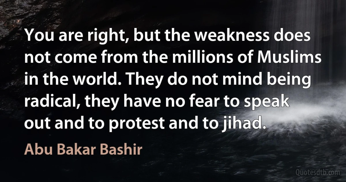 You are right, but the weakness does not come from the millions of Muslims in the world. They do not mind being radical, they have no fear to speak out and to protest and to jihad. (Abu Bakar Bashir)