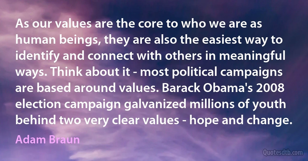 As our values are the core to who we are as human beings, they are also the easiest way to identify and connect with others in meaningful ways. Think about it - most political campaigns are based around values. Barack Obama's 2008 election campaign galvanized millions of youth behind two very clear values - hope and change. (Adam Braun)