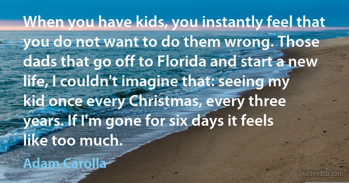 When you have kids, you instantly feel that you do not want to do them wrong. Those dads that go off to Florida and start a new life, I couldn't imagine that: seeing my kid once every Christmas, every three years. If I'm gone for six days it feels like too much. (Adam Carolla)