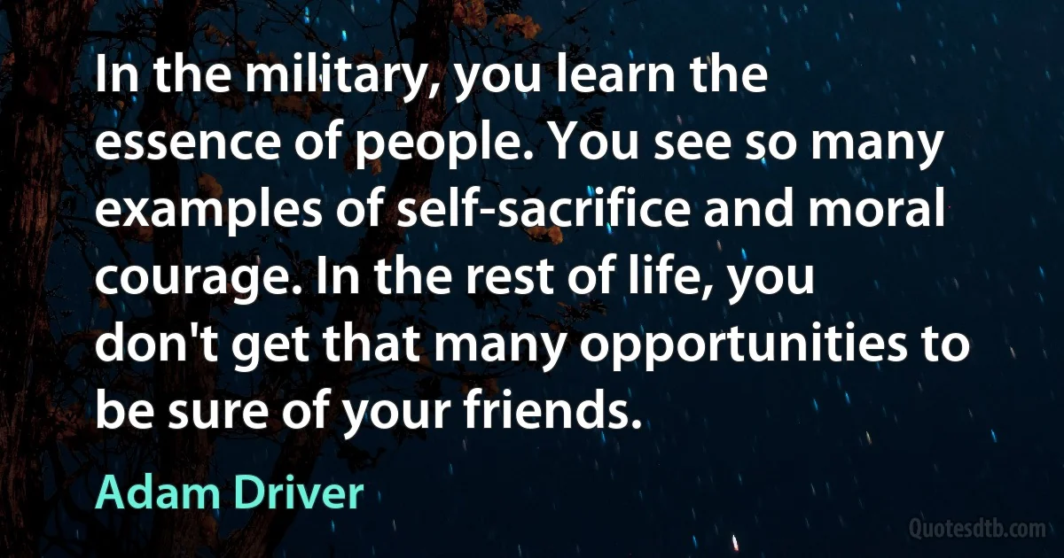 In the military, you learn the essence of people. You see so many examples of self-sacrifice and moral courage. In the rest of life, you don't get that many opportunities to be sure of your friends. (Adam Driver)