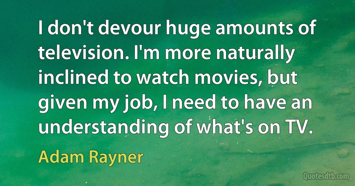 I don't devour huge amounts of television. I'm more naturally inclined to watch movies, but given my job, I need to have an understanding of what's on TV. (Adam Rayner)