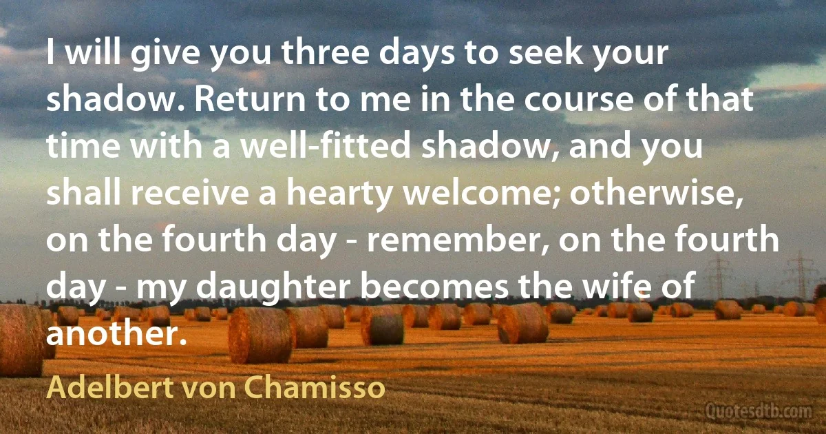 I will give you three days to seek your shadow. Return to me in the course of that time with a well-fitted shadow, and you shall receive a hearty welcome; otherwise, on the fourth day - remember, on the fourth day - my daughter becomes the wife of another. (Adelbert von Chamisso)